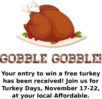 Gobble Gobble! Your entry to win a free turkey has been received! Join us for Turkey Days, November 17-22, at your local Affordable.
