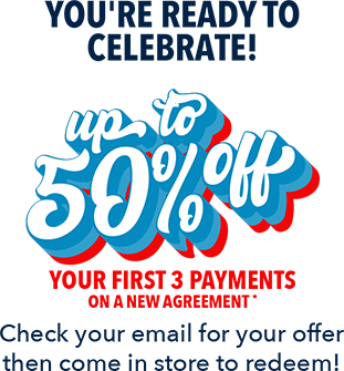 You're ready to celebrate! Up to 50% off your first 3 payments on a new agreement. Check your email for your offer then come in store to redeem!