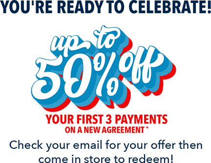 You're ready to celebrate! Up to 50% off your first 3 payments on a new agreement. Check your email for your offer then come in store to redeem!