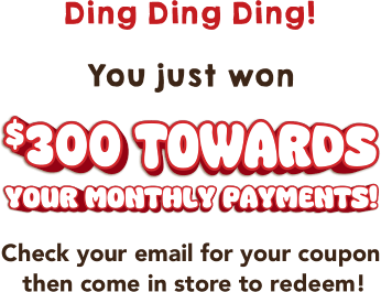 Ding Ding Ding! You just won $300 towards your monthly payments! Check your email for your coupon then come in store to redeem!