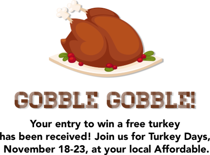 Gobble Gobble! Your entry to win a free turkey has been received! Join us for Turkey Days, November 18-23, at your local Affordable.