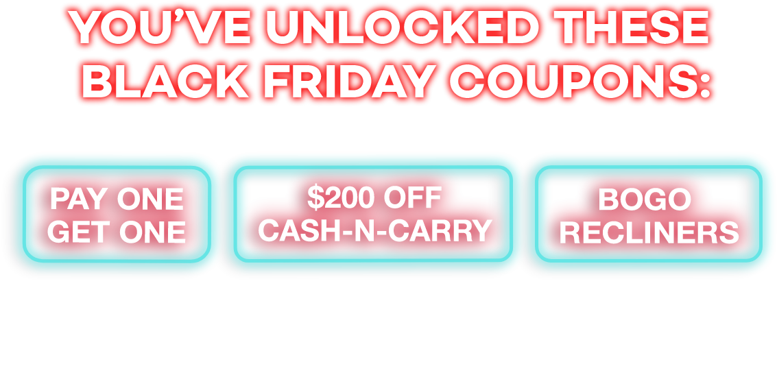 You've unlocked these black friday cupons: Pay one get one. Bogo recliners. $200 off cansh-n-carry. Check your email for your coupons then come in store to redeem them!